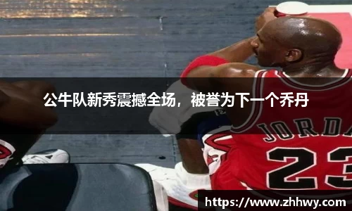 公牛队新秀震撼全场，被誉为下一个乔丹